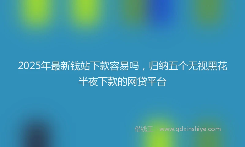 2025年最新钱站下款容易吗，归纳五个无视黑花半夜下款的网贷平台