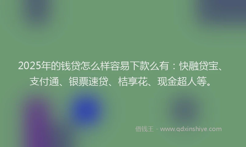 2025年的钱贷怎么样容易下款么有：快融贷宝、支付通、银票速贷、桔享花、现金超人等。