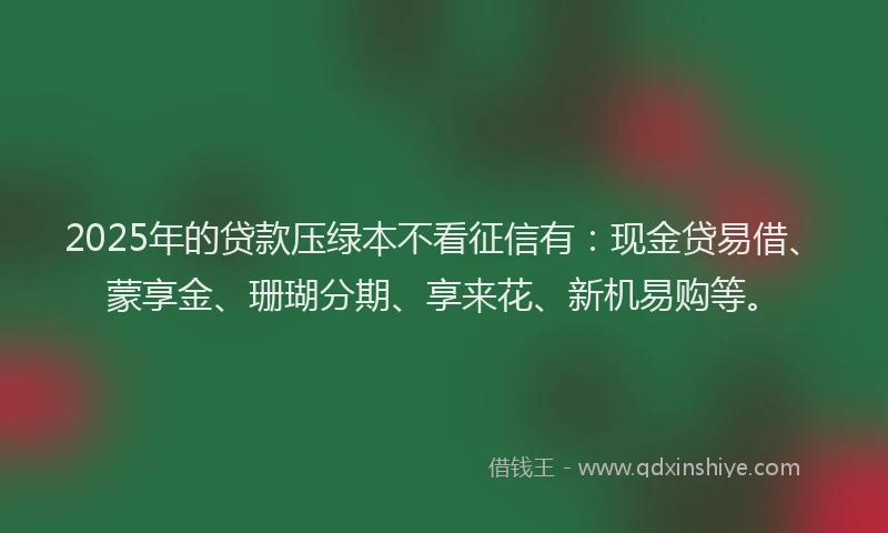 2025年的贷款压绿本不看征信有：现金贷易借、蒙享金、珊瑚分期、享来花、新机易购等。