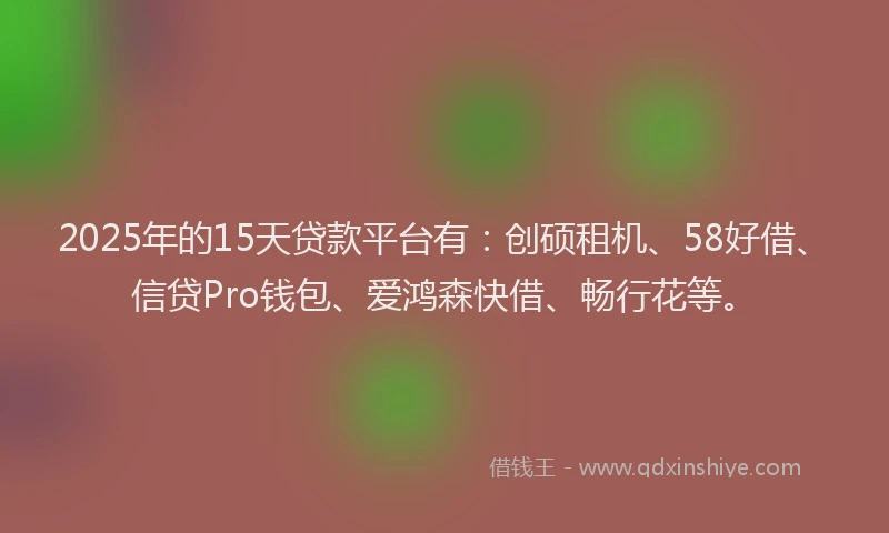 2025年的15天贷款平台有：创硕租机、58好借、信贷Pro钱包、爱鸿森快借、畅行花等。