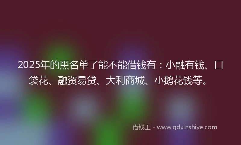 2025年的黑名单了能不能借钱有：小融有钱、口袋花、融资易贷、大利商城、小鹅花钱等。