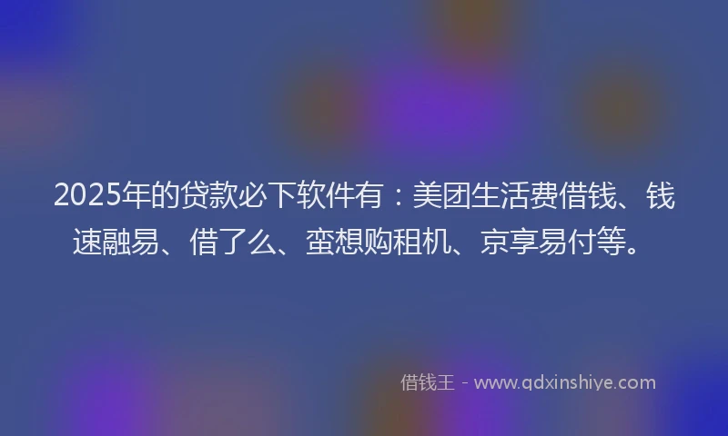 2025年的贷款必下软件有：美团生活费借钱、钱速融易、借了么、蛮想购租机、京享易付等。