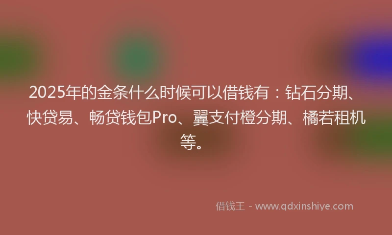 2025年的金条什么时候可以借钱有：钻石分期、快贷易、畅贷钱包Pro、翼支付橙分期、橘若租机等。