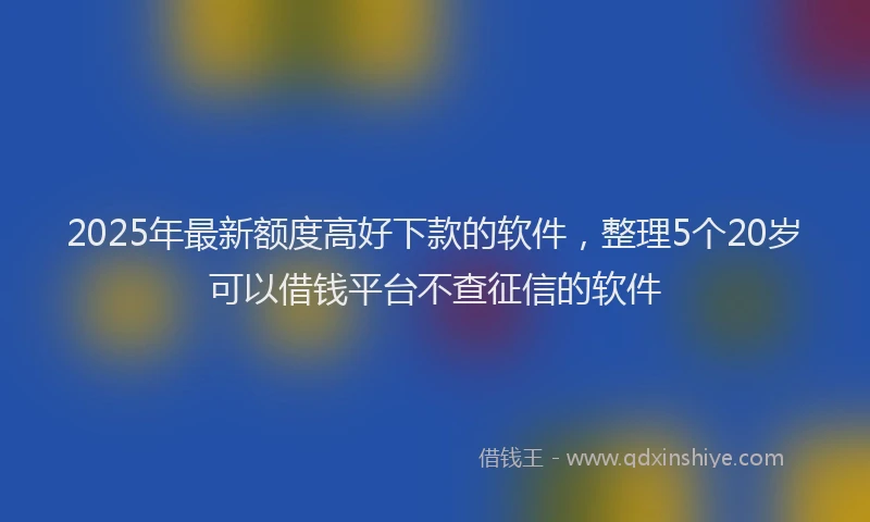2025年最新额度高好下款的软件，整理5个20岁可以借钱平台不查征信的软件