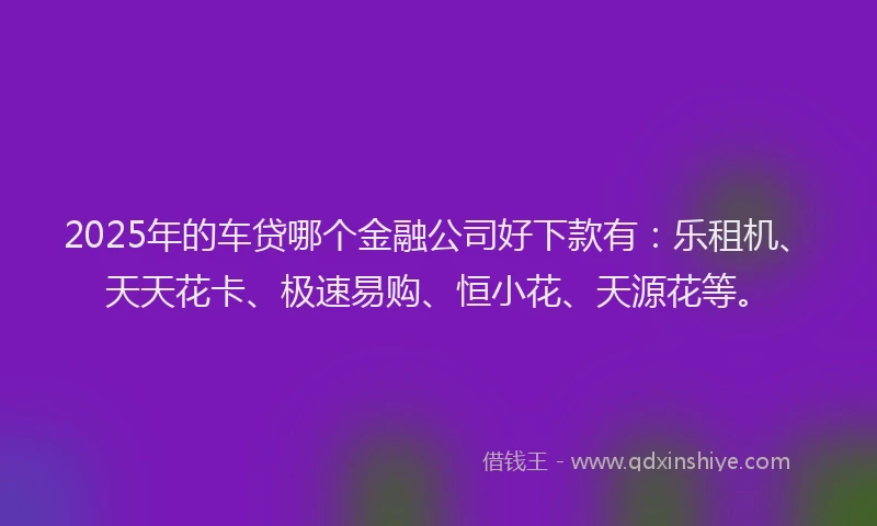 2025年的车贷哪个金融公司好下款有：乐租机、天天花卡、极速易购、恒小花、天源花等。