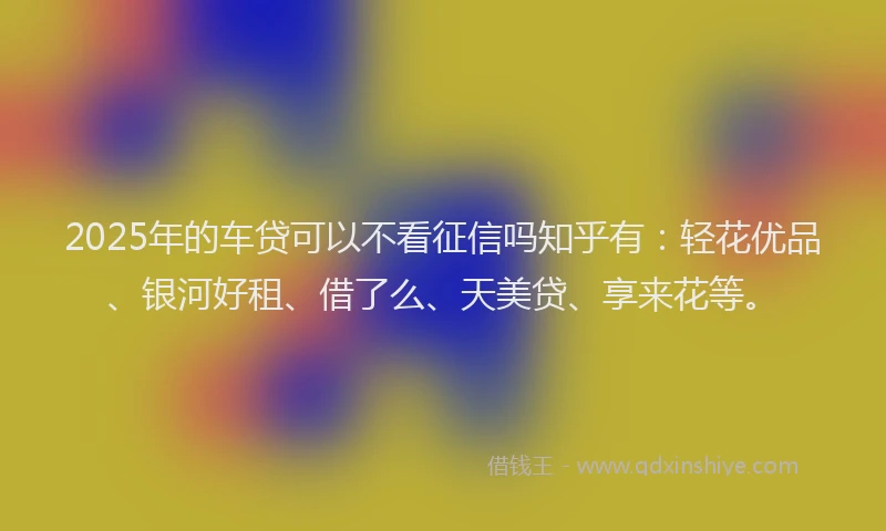 2025年的车贷可以不看征信吗知乎有：轻花优品、银河好租、借了么、天美贷、享来花等。
