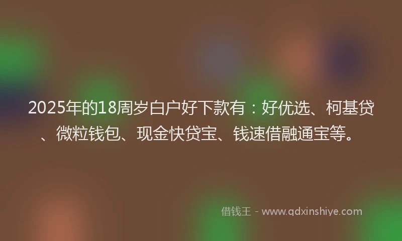 2025年的18周岁白户好下款有：好优选、柯基贷、微粒钱包、现金快贷宝、钱速借融通宝等。