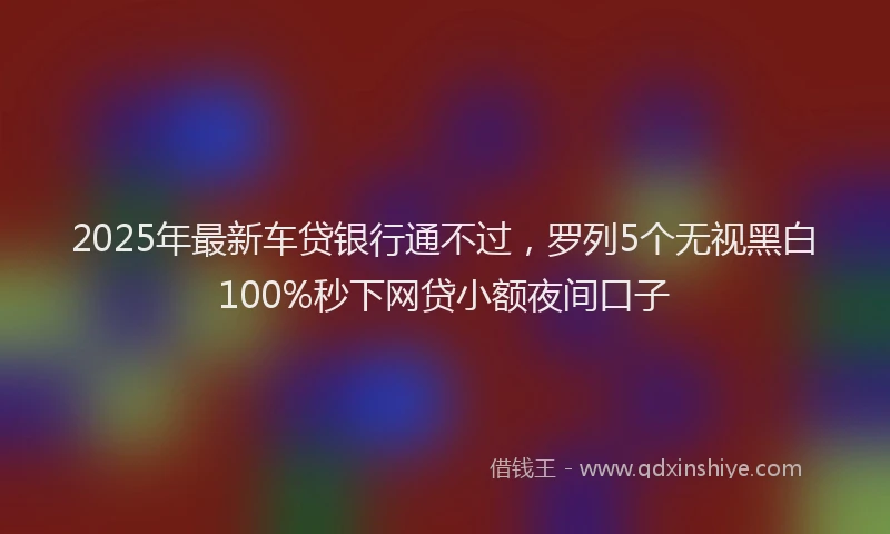 2025年最新车贷银行通不过，罗列5个无视黑白100%秒下网贷小额夜间口子