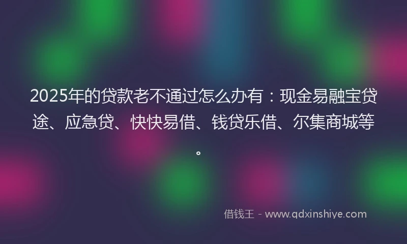 2025年的贷款老不通过怎么办有：现金易融宝贷途、应急贷、快快易借、钱贷乐借、尔集商城等。