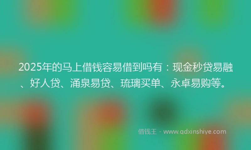 2025年的马上借钱容易借到吗有：现金秒贷易融、好人贷、涌泉易贷、琉璃买单、永卓易购等。