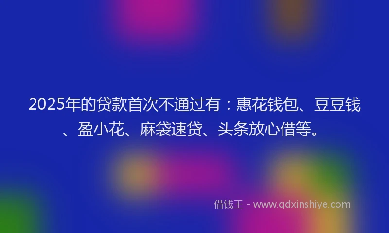 2025年的贷款首次不通过有：惠花钱包、豆豆钱、盈小花、麻袋速贷、头条放心借等。