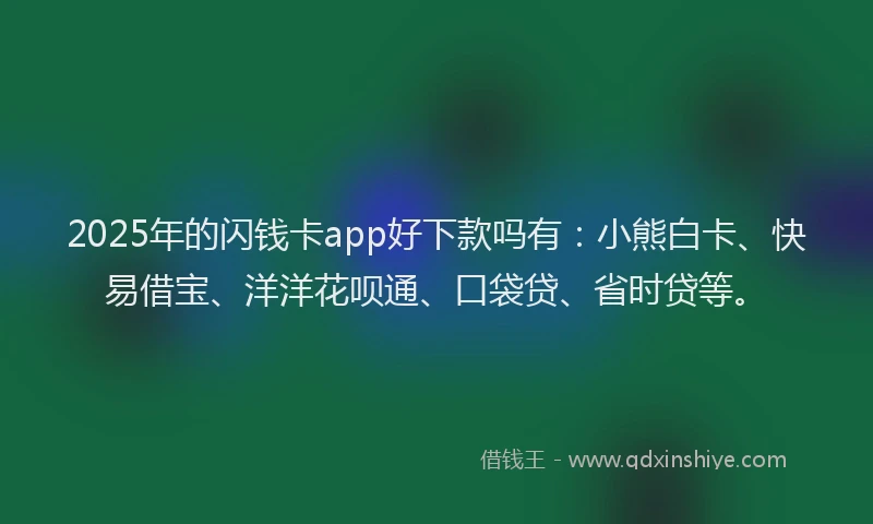 2025年的闪钱卡app好下款吗有：小熊白卡、快易借宝、洋洋花呗通、口袋贷、省时贷等。
