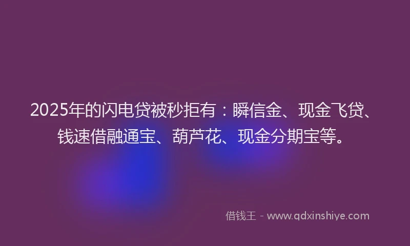 2025年的闪电贷被秒拒有：瞬信金、现金飞贷、钱速借融通宝、葫芦花、现金分期宝等。