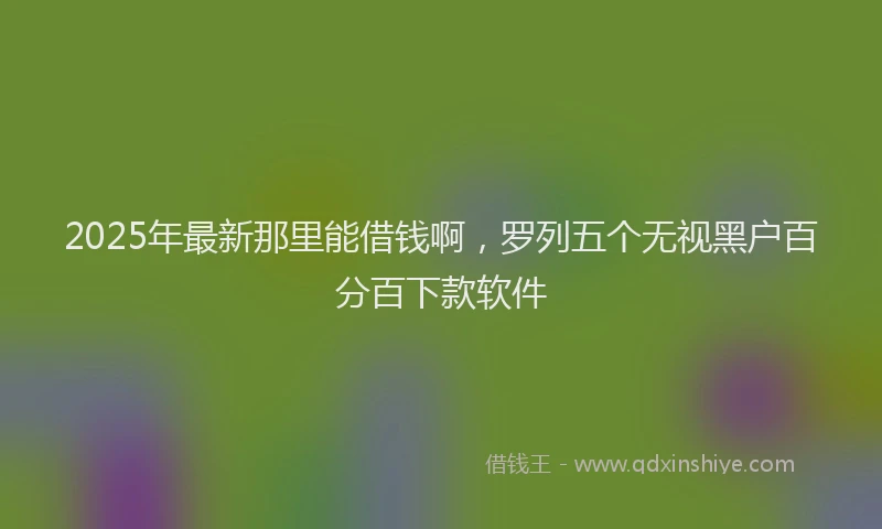 2025年最新那里能借钱啊，罗列五个无视黑户百分百下款软件