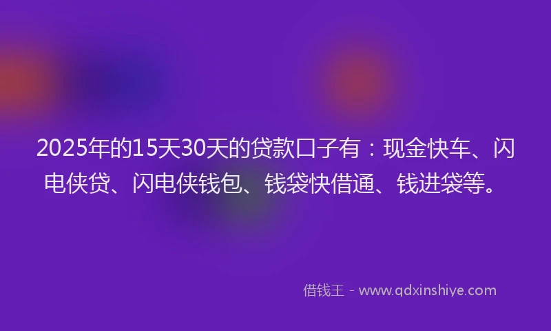 2025年的15天30天的贷款口子有：现金快车、闪电侠贷、闪电侠钱包、钱袋快借通、钱进袋等。
