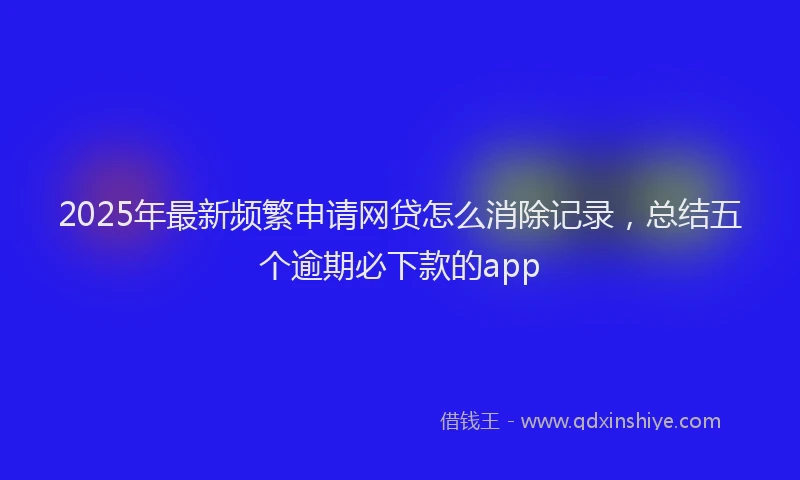 2025年最新频繁申请网贷怎么消除记录，总结五个逾期必下款的app