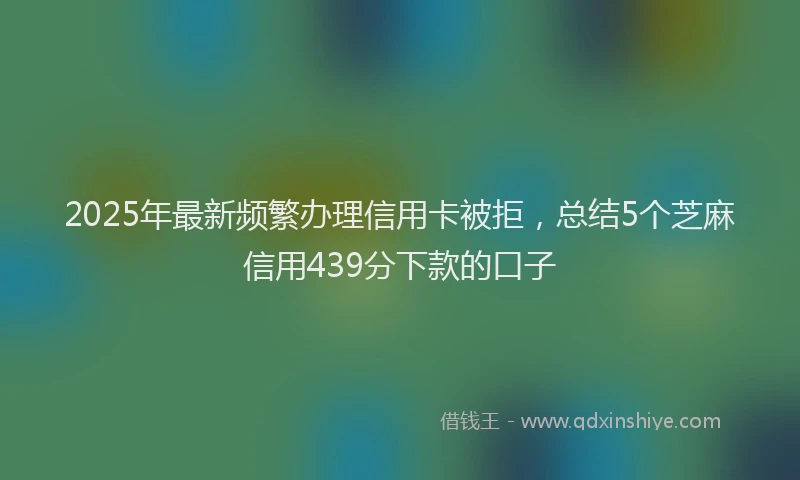 2025年最新频繁办理信用卡被拒，总结5个芝麻信用439分下款的口子