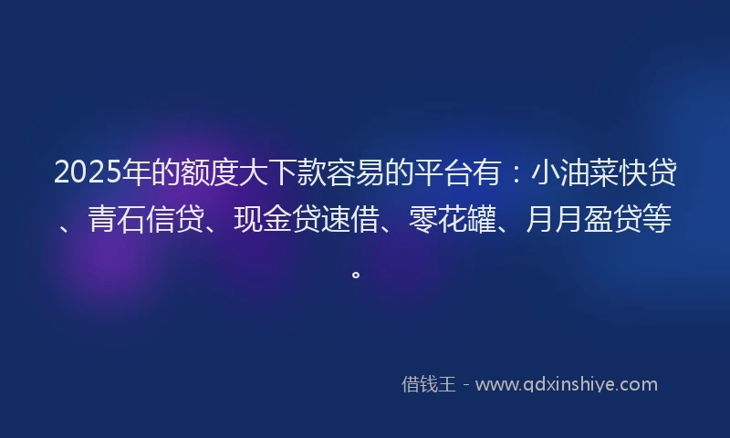 2025年的额度大下款容易的平台有：小油菜快贷、青石信贷、现金贷速借、零花罐、月月盈贷等。