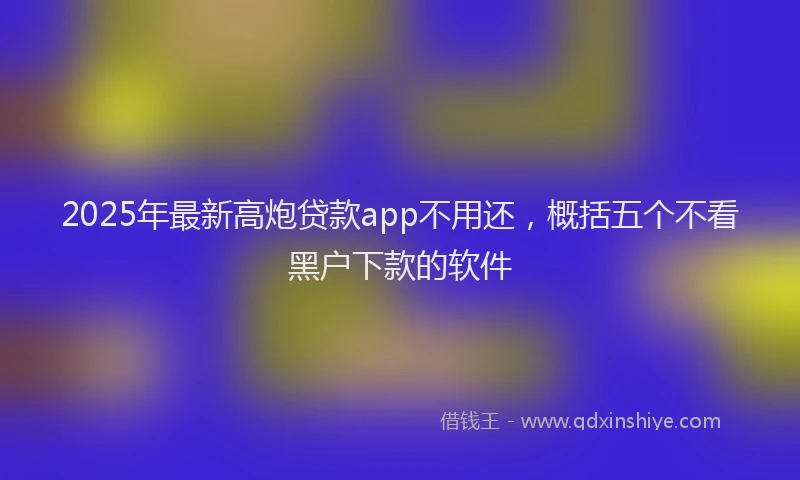 2025年最新高炮贷款app不用还，概括五个不看黑户下款的软件