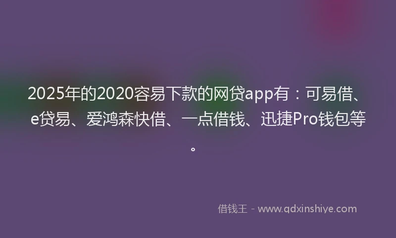 2025年的2020容易下款的网贷app有：可易借、e贷易、爱鸿森快借、一点借钱、迅捷Pro钱包等。