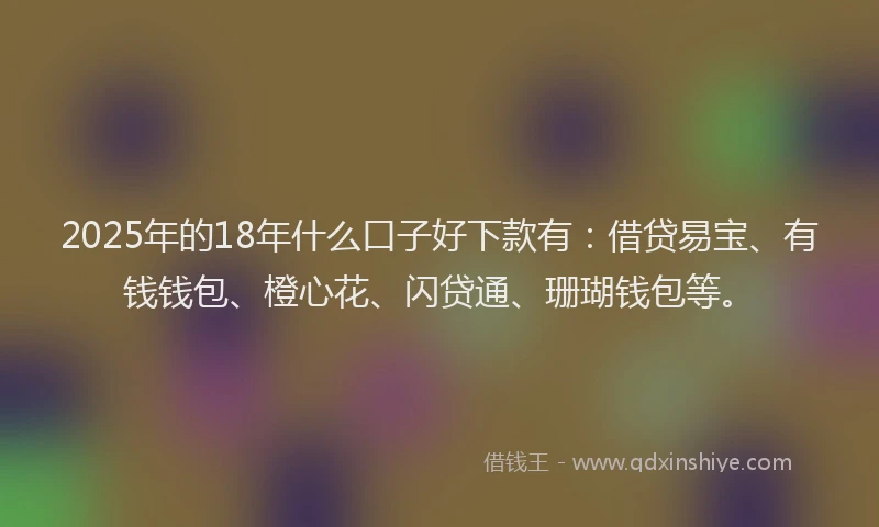2025年的18年什么口子好下款有：借贷易宝、有钱钱包、橙心花、闪贷通、珊瑚钱包等。