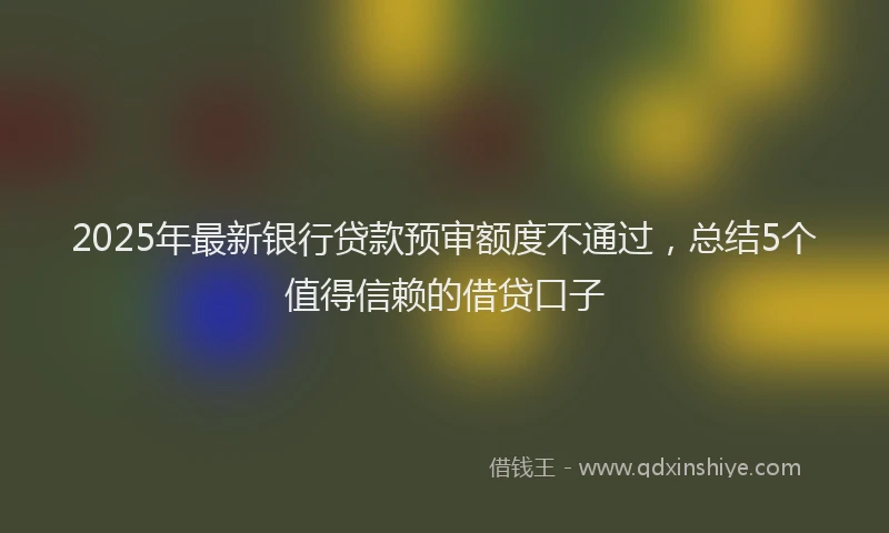 2025年最新银行贷款预审额度不通过，总结5个值得信赖的借贷口子