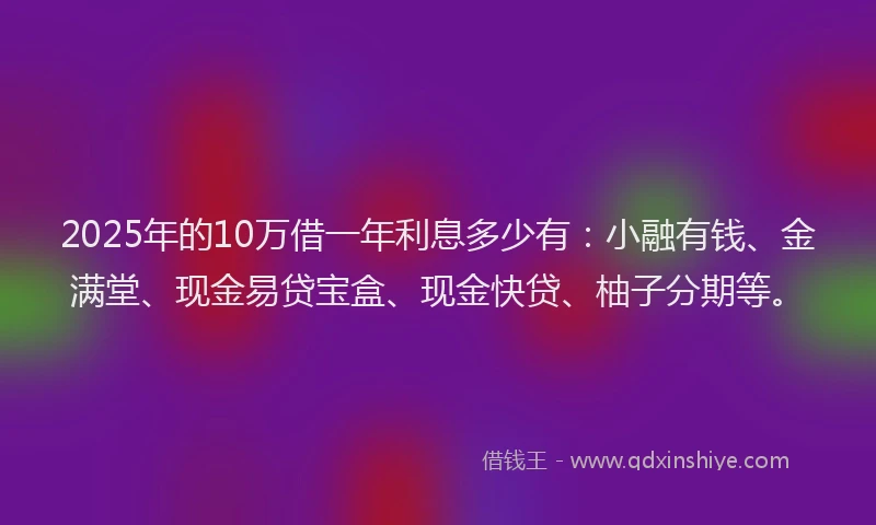 2025年的10万借一年利息多少有：小融有钱、金满堂、现金易贷宝盒、现金快贷、柚子分期等。