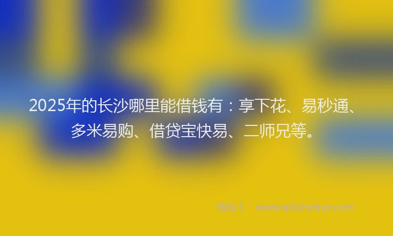 2025年的长沙哪里能借钱有：享下花、易秒通、多米易购、借贷宝快易、二师兄等。
