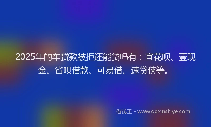 2025年的车贷款被拒还能贷吗有：宜花呗、壹现金、省呗借款、可易借、速贷侠等。