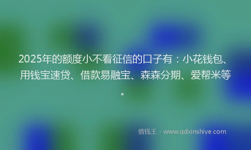 2025年的额度小不看征信的口子有：小花钱包、用钱宝速贷、借款易融宝、森森分期、爱帮米等。