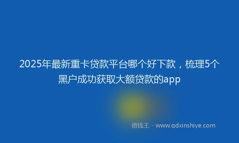 2025年最新重卡贷款平台哪个好下款，梳理5个黑户成功获取大额贷款的app