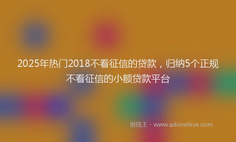 2025年热门2018不看征信的贷款，归纳5个正规不看征信的小额贷款平台