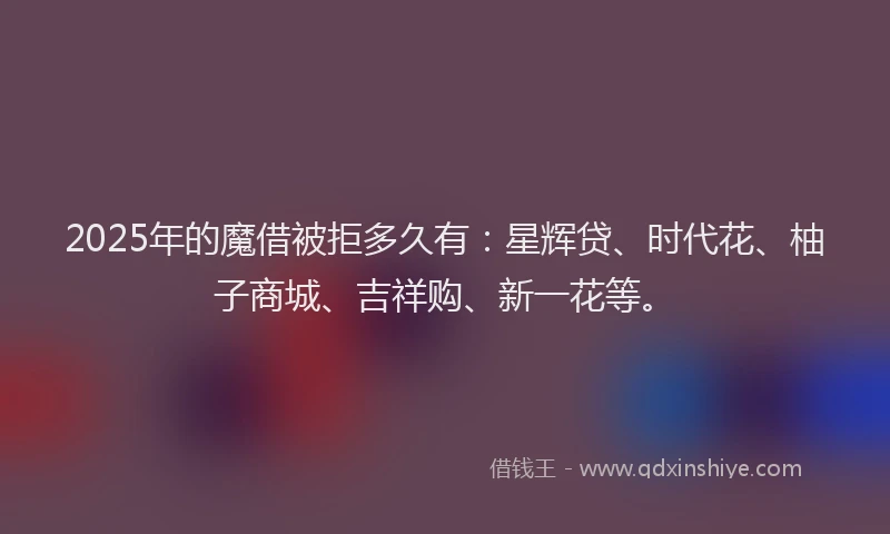 2025年的魔借被拒多久有：星辉贷、时代花、柚子商城、吉祥购、新一花等。