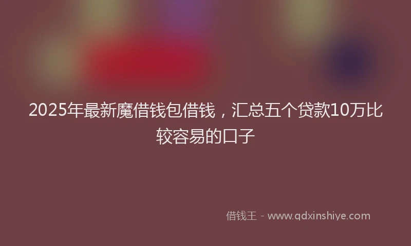 2025年最新魔借钱包借钱，汇总五个贷款10万比较容易的口子