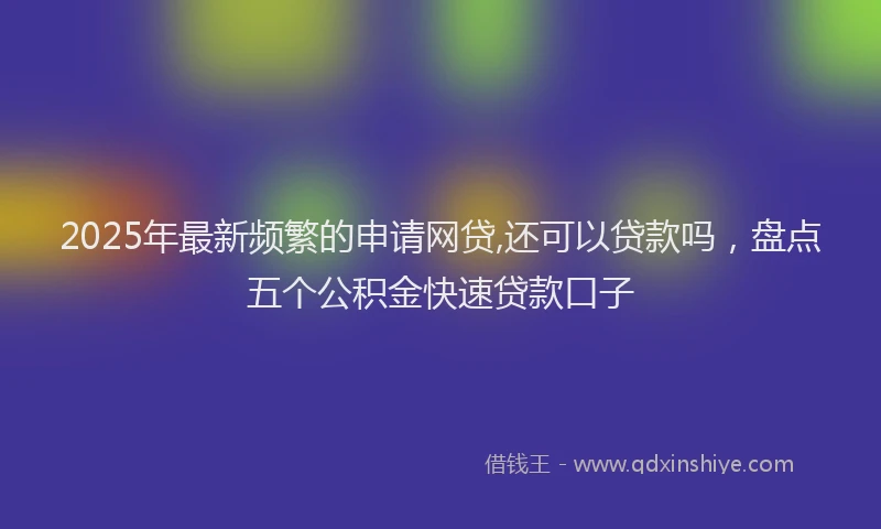 2025年最新频繁的申请网贷,还可以贷款吗，盘点五个公积金快速贷款口子