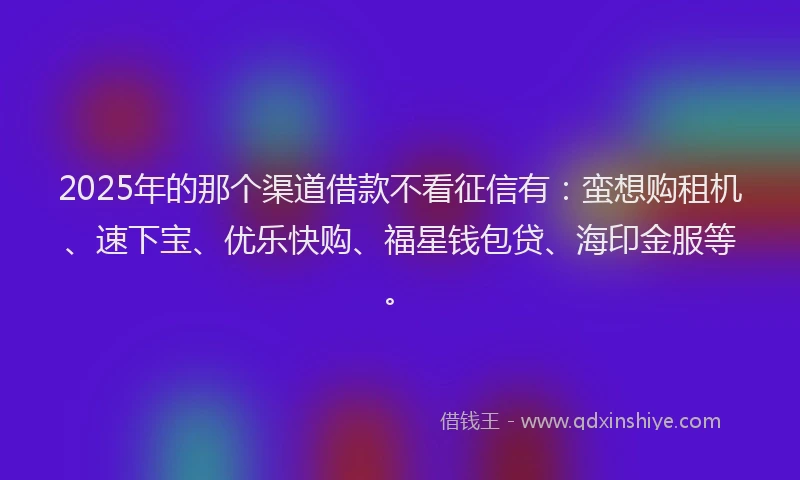 2025年的那个渠道借款不看征信有：蛮想购租机、速下宝、优乐快购、福星钱包贷、海印金服等。