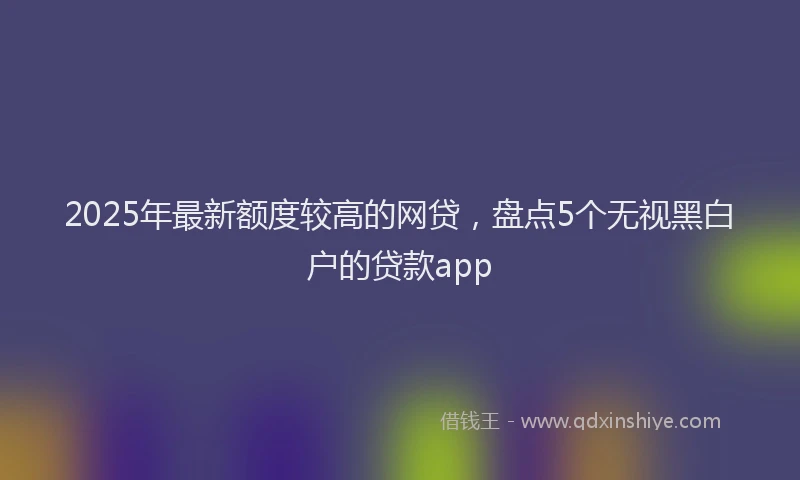 2025年最新额度较高的网贷，盘点5个无视黑白户的贷款app