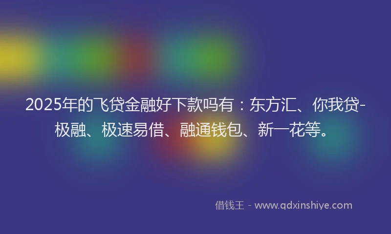 2025年的飞贷金融好下款吗有：东方汇、你我贷-极融、极速易借、融通钱包、新一花等。