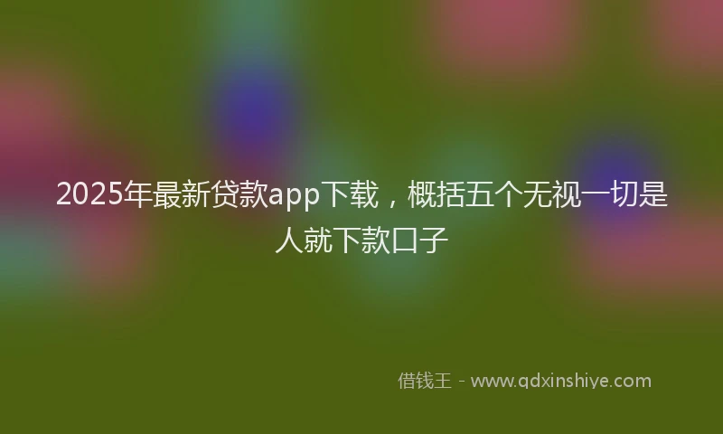 2025年最新贷款app下载，概括五个无视一切是人就下款口子