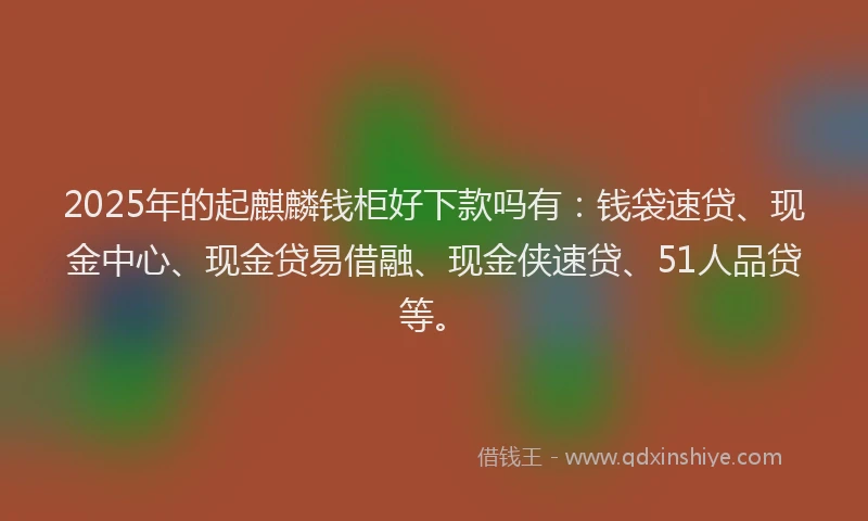 2025年的起麒麟钱柜好下款吗有：钱袋速贷、现金中心、现金贷易借融、现金侠速贷、51人品贷等。