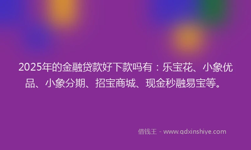 2025年的金融贷款好下款吗有：乐宝花、小象优品、小象分期、招宝商城、现金秒融易宝等。
