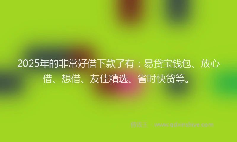 2025年的非常好借下款了有：易贷宝钱包、放心借、想借、友佳精选、省时快贷等。