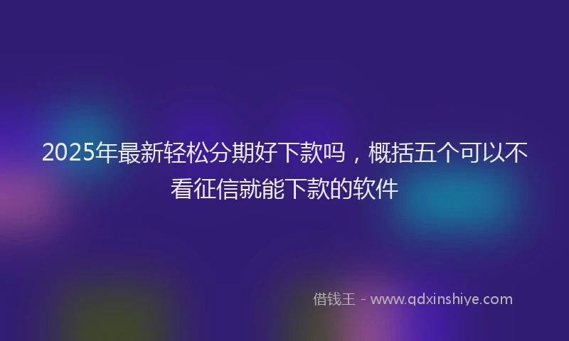 2025年最新轻松分期好下款吗，概括五个可以不看征信就能下款的软件