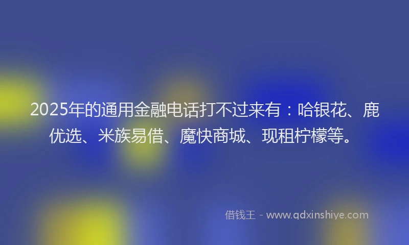 2025年的通用金融电话打不过来有：哈银花、鹿优选、米族易借、魔快商城、现租柠檬等。