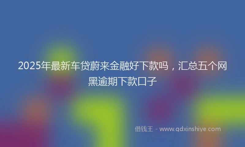 2025年最新车贷蔚来金融好下款吗，汇总五个网黑逾期下款口子