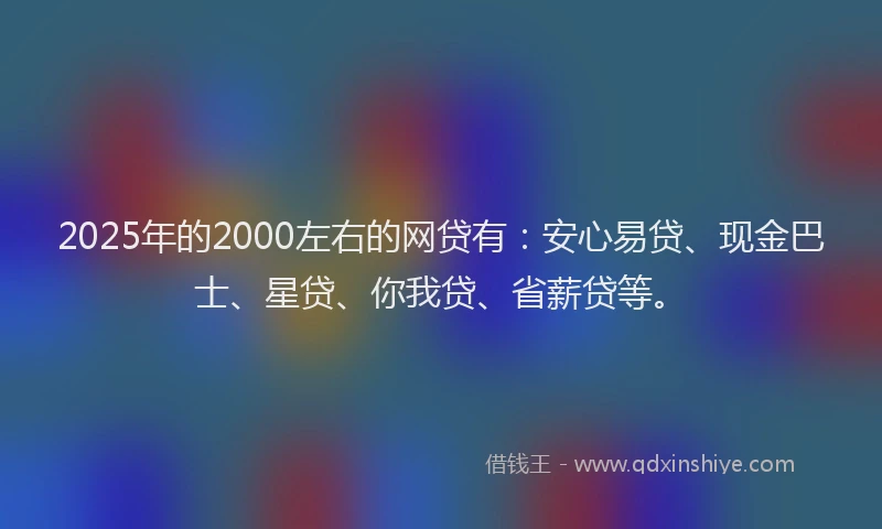 2025年的2000左右的网贷有：安心易贷、现金巴士、星贷、你我贷、省薪贷等。