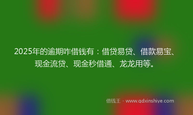 2025年的逾期咋借钱有：借贷易贷、借款易宝、现金流贷、现金秒借通、龙龙用等。
