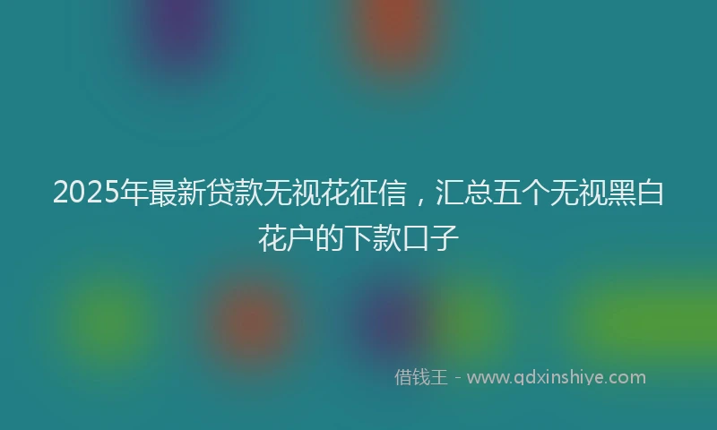2025年最新贷款无视花征信，汇总五个无视黑白花户的下款口子