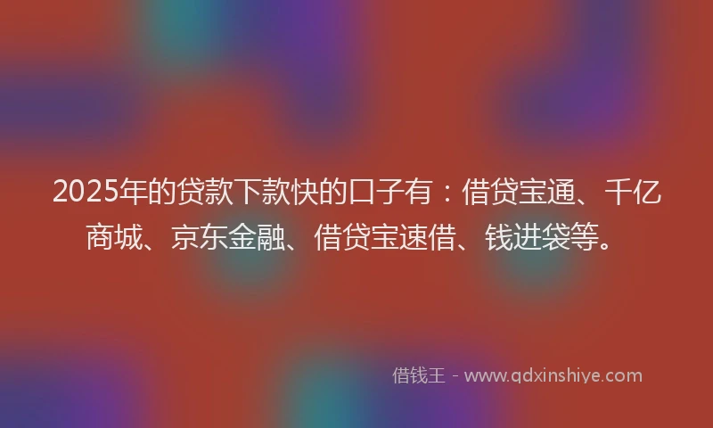 2025年的贷款下款快的口子有：借贷宝通、千亿商城、京东金融、借贷宝速借、钱进袋等。