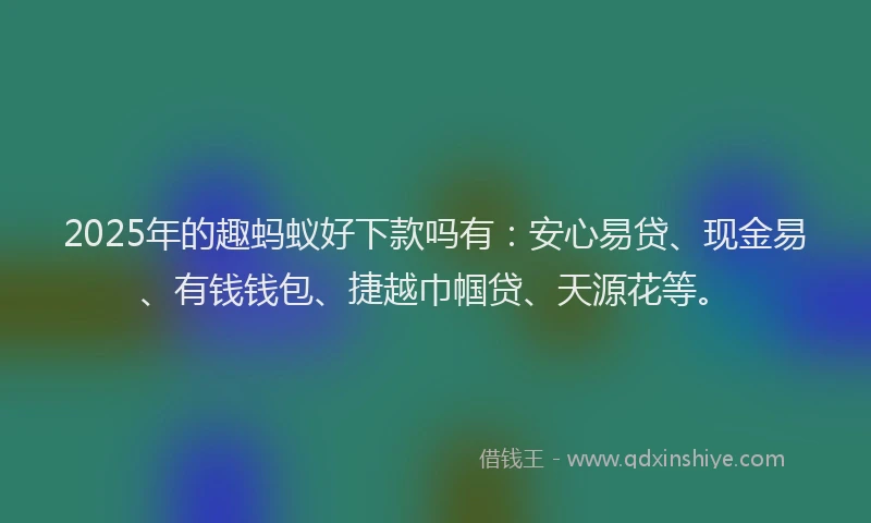 2025年的趣蚂蚁好下款吗有：安心易贷、现金易、有钱钱包、捷越巾帼贷、天源花等。